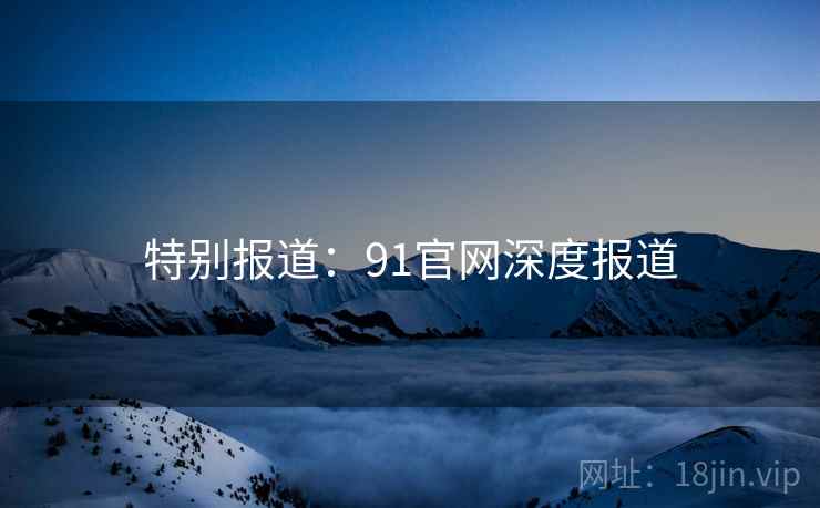 特别报道：91官网深度报道