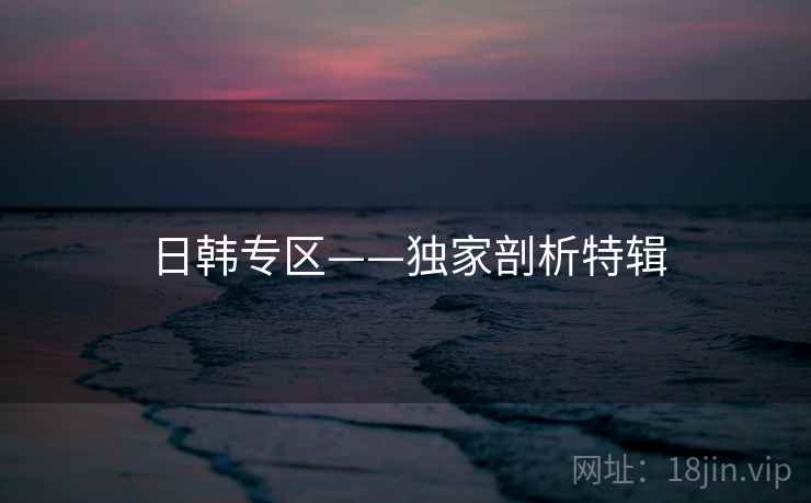 日韩专区——独家剖析特辑
