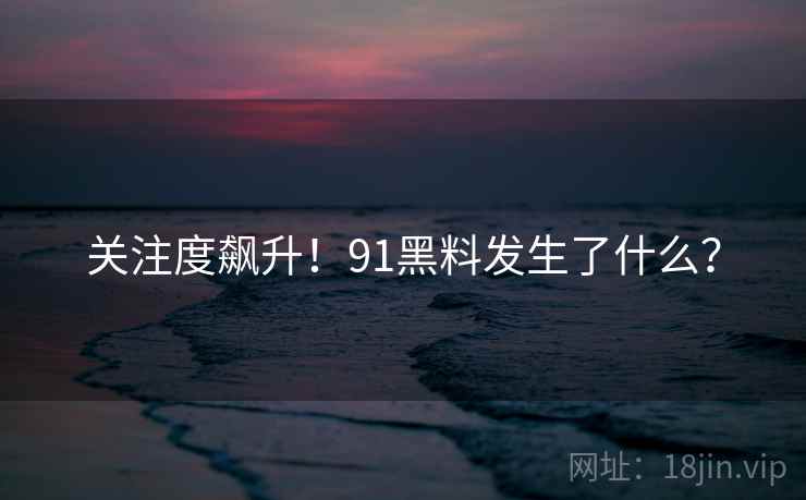 关注度飙升！91黑料发生了什么？