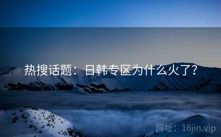 热搜话题：日韩专区为什么火了？